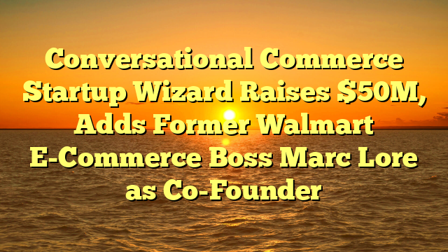 Conversational Commerce Startup Wizard Raises $50M, Adds Former Walmart E-Commerce Boss Marc Lore as Co-Founder